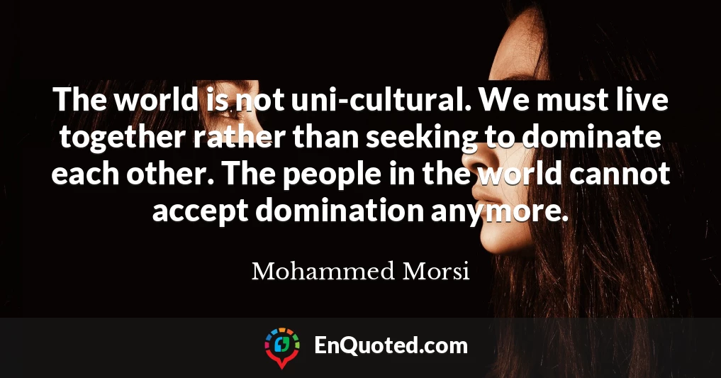 The world is not uni-cultural. We must live together rather than seeking to dominate each other. The people in the world cannot accept domination anymore.