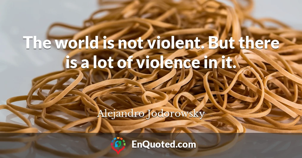 The world is not violent. But there is a lot of violence in it.