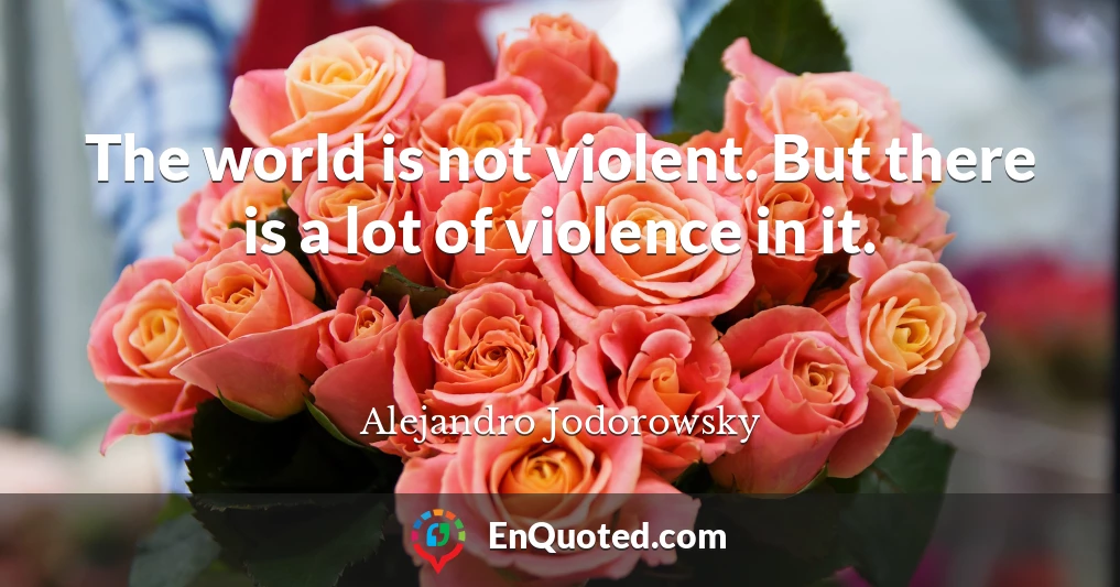 The world is not violent. But there is a lot of violence in it.