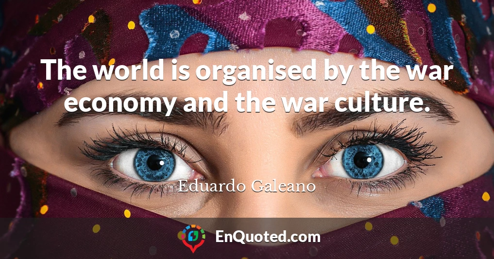 The world is organised by the war economy and the war culture.