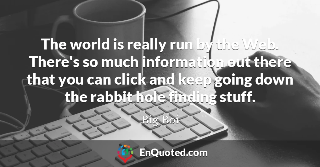 The world is really run by the Web. There's so much information out there that you can click and keep going down the rabbit hole finding stuff.