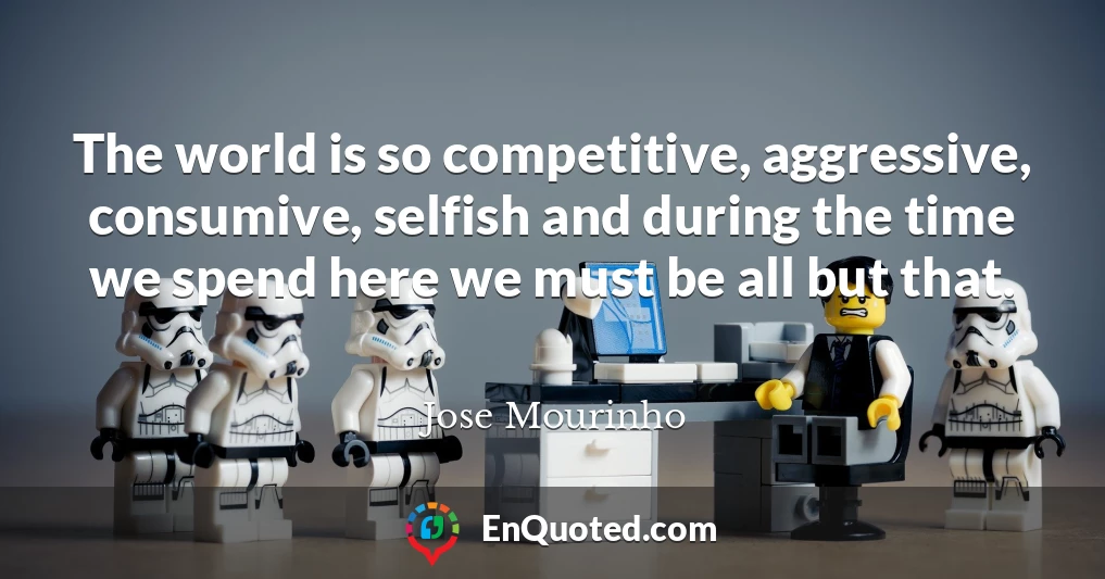The world is so competitive, aggressive, consumive, selfish and during the time we spend here we must be all but that.