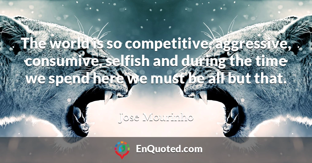 The world is so competitive, aggressive, consumive, selfish and during the time we spend here we must be all but that.