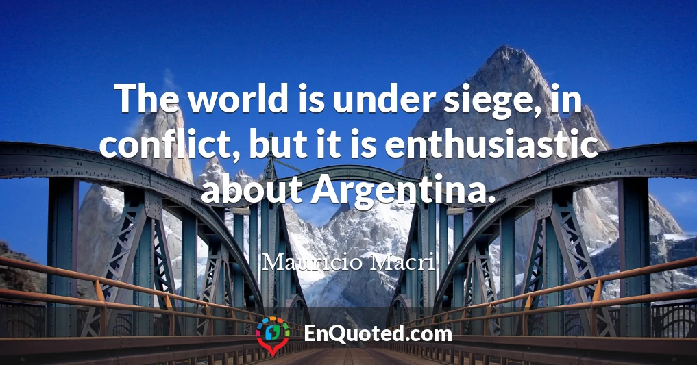 The world is under siege, in conflict, but it is enthusiastic about Argentina.