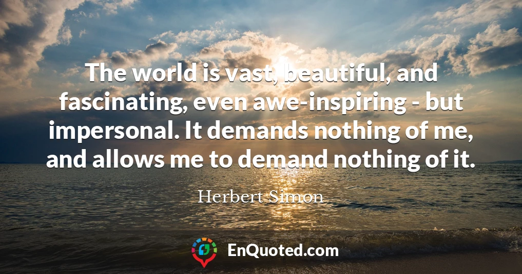 The world is vast, beautiful, and fascinating, even awe-inspiring - but impersonal. It demands nothing of me, and allows me to demand nothing of it.
