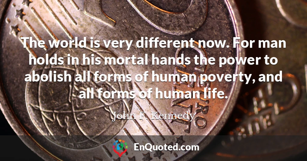 The world is very different now. For man holds in his mortal hands the power to abolish all forms of human poverty, and all forms of human life.