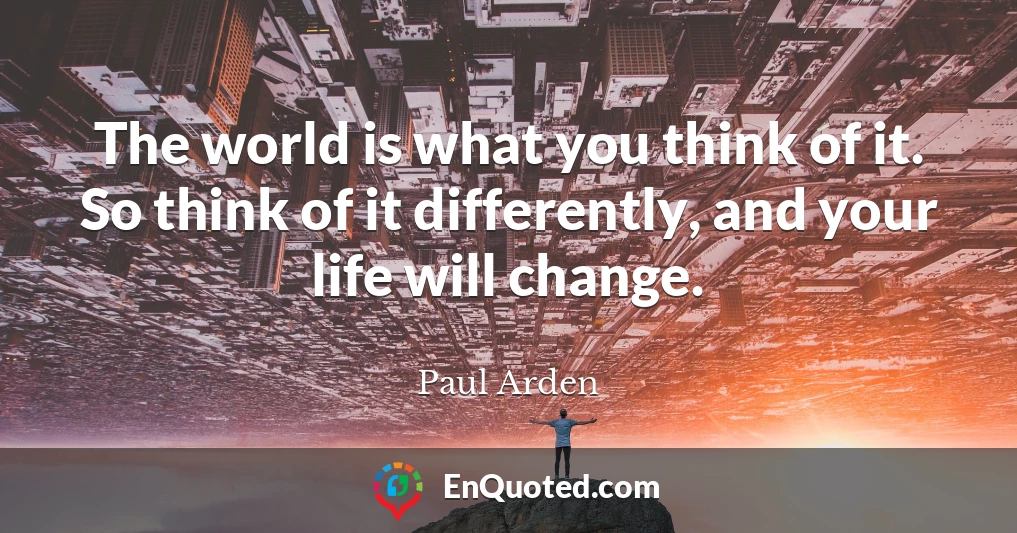 The world is what you think of it. So think of it differently, and your life will change.