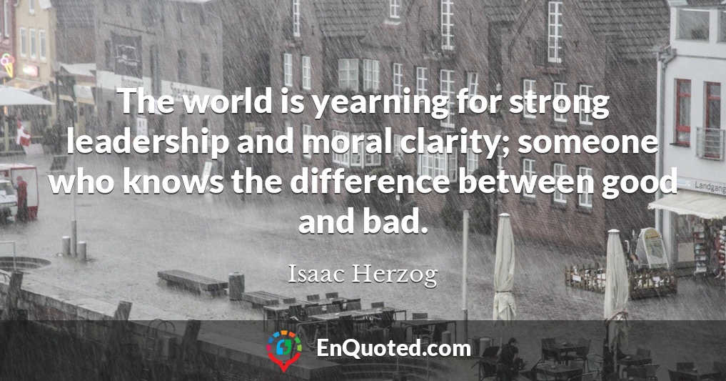 The world is yearning for strong leadership and moral clarity; someone who knows the difference between good and bad.