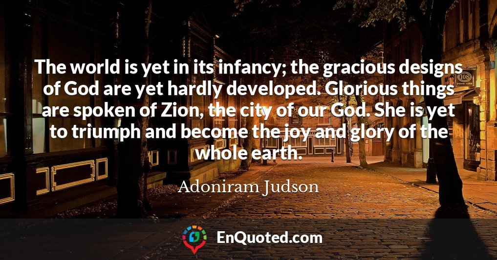 The world is yet in its infancy; the gracious designs of God are yet hardly developed. Glorious things are spoken of Zion, the city of our God. She is yet to triumph and become the joy and glory of the whole earth.