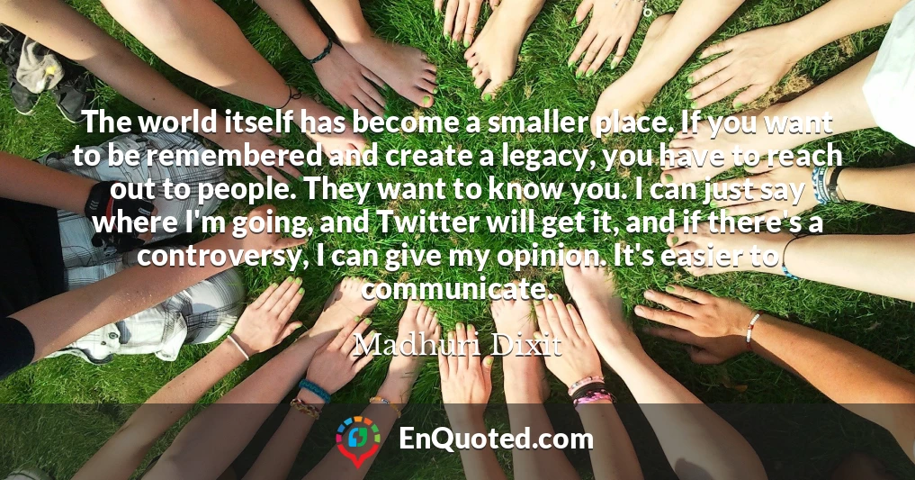 The world itself has become a smaller place. If you want to be remembered and create a legacy, you have to reach out to people. They want to know you. I can just say where I'm going, and Twitter will get it, and if there's a controversy, I can give my opinion. It's easier to communicate.