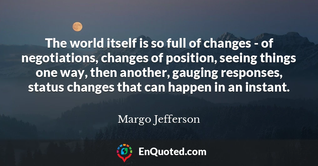 The world itself is so full of changes - of negotiations, changes of position, seeing things one way, then another, gauging responses, status changes that can happen in an instant.