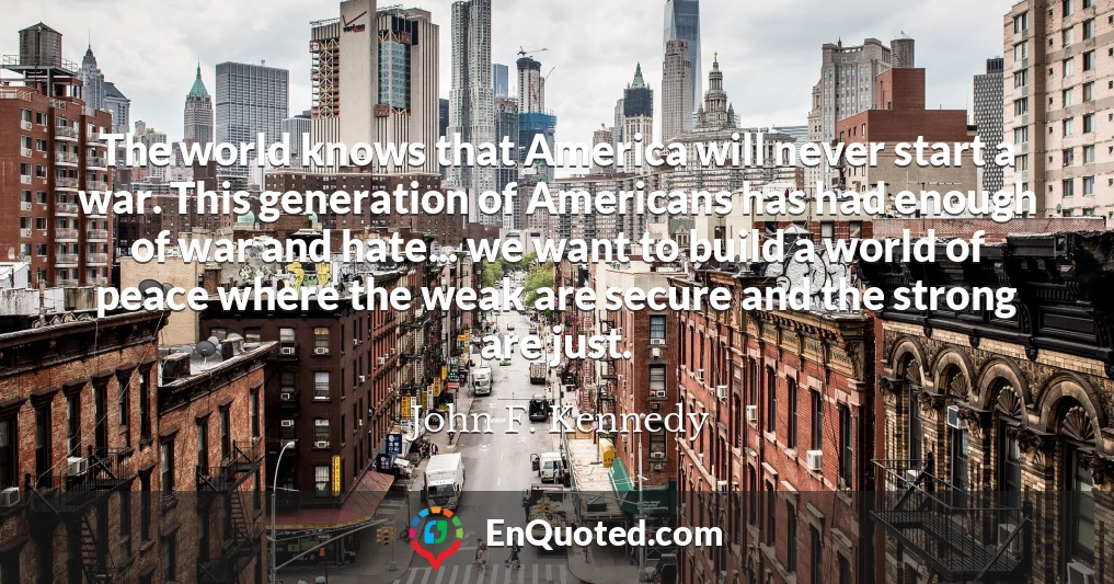 The world knows that America will never start a war. This generation of Americans has had enough of war and hate... we want to build a world of peace where the weak are secure and the strong are just.