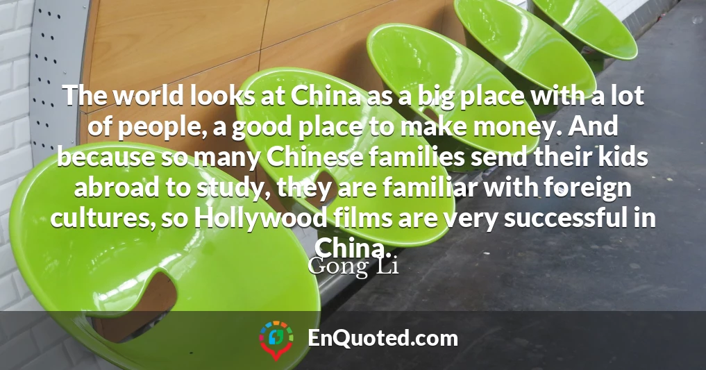 The world looks at China as a big place with a lot of people, a good place to make money. And because so many Chinese families send their kids abroad to study, they are familiar with foreign cultures, so Hollywood films are very successful in China.