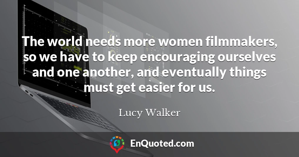 The world needs more women filmmakers, so we have to keep encouraging ourselves and one another, and eventually things must get easier for us.