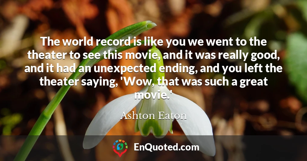 The world record is like you we went to the theater to see this movie, and it was really good, and it had an unexpected ending, and you left the theater saying, 'Wow, that was such a great movie.'