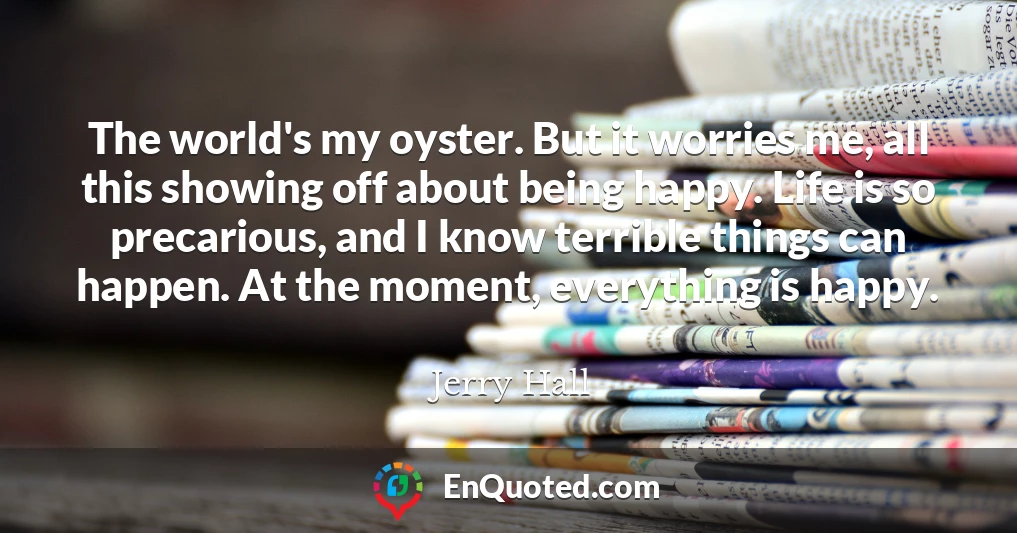 The world's my oyster. But it worries me, all this showing off about being happy. Life is so precarious, and I know terrible things can happen. At the moment, everything is happy.