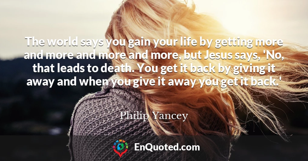 The world says you gain your life by getting more and more and more and more, but Jesus says, 'No, that leads to death. You get it back by giving it away and when you give it away you get it back.'