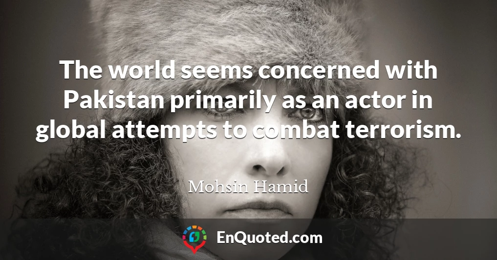 The world seems concerned with Pakistan primarily as an actor in global attempts to combat terrorism.