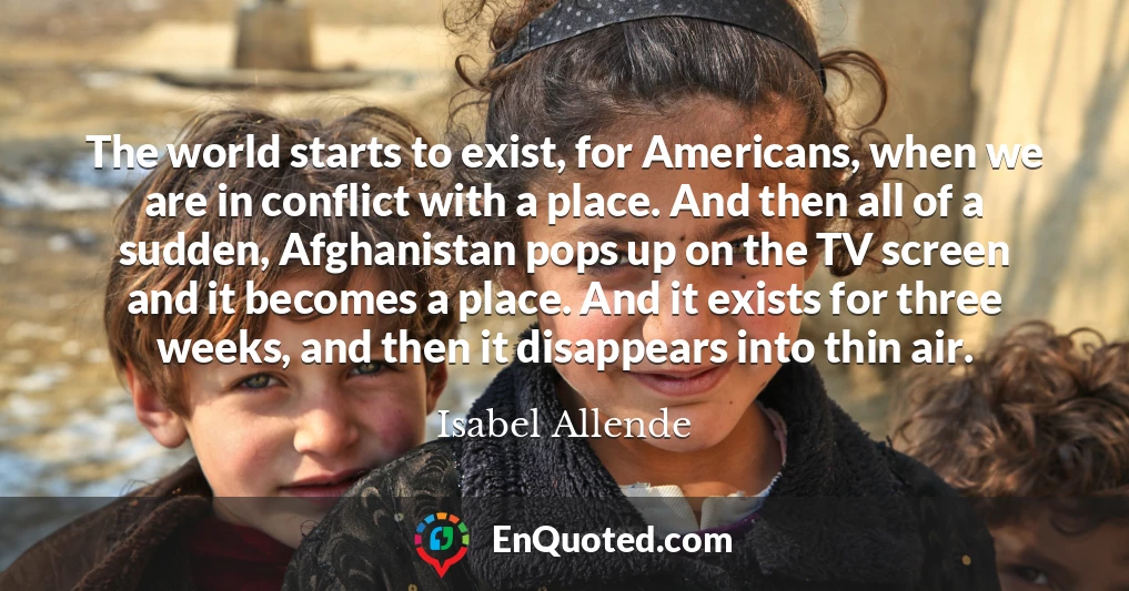 The world starts to exist, for Americans, when we are in conflict with a place. And then all of a sudden, Afghanistan pops up on the TV screen and it becomes a place. And it exists for three weeks, and then it disappears into thin air.