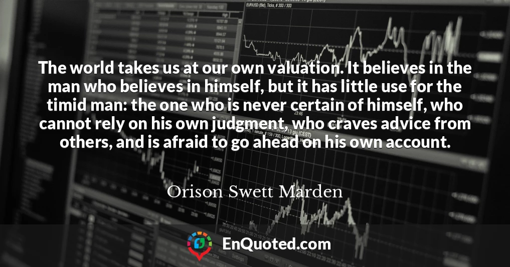 The world takes us at our own valuation. It believes in the man who believes in himself, but it has little use for the timid man: the one who is never certain of himself, who cannot rely on his own judgment, who craves advice from others, and is afraid to go ahead on his own account.