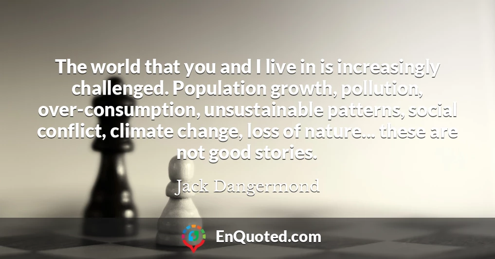 The world that you and I live in is increasingly challenged. Population growth, pollution, over-consumption, unsustainable patterns, social conflict, climate change, loss of nature... these are not good stories.