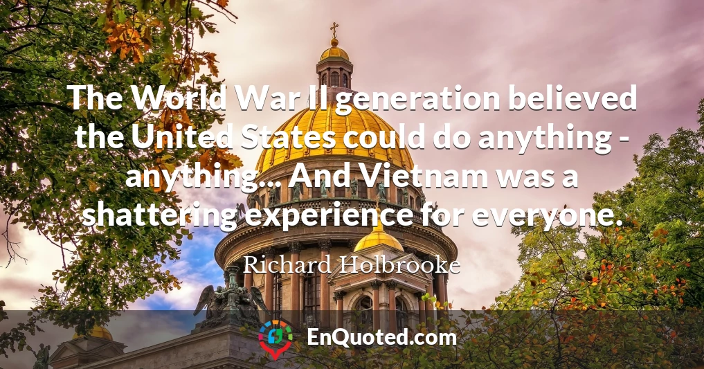 The World War II generation believed the United States could do anything - anything... And Vietnam was a shattering experience for everyone.