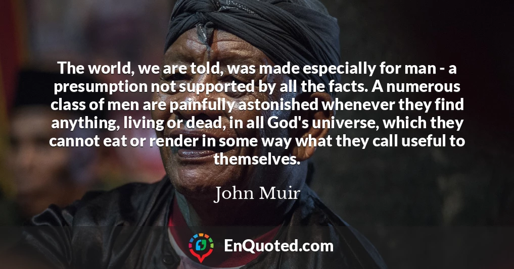 The world, we are told, was made especially for man - a presumption not supported by all the facts. A numerous class of men are painfully astonished whenever they find anything, living or dead, in all God's universe, which they cannot eat or render in some way what they call useful to themselves.