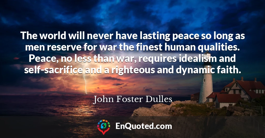The world will never have lasting peace so long as men reserve for war the finest human qualities. Peace, no less than war, requires idealism and self-sacrifice and a righteous and dynamic faith.