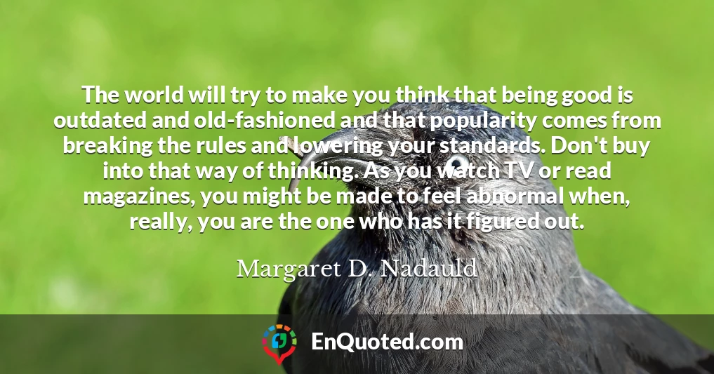 The world will try to make you think that being good is outdated and old-fashioned and that popularity comes from breaking the rules and lowering your standards. Don't buy into that way of thinking. As you watch TV or read magazines, you might be made to feel abnormal when, really, you are the one who has it figured out.