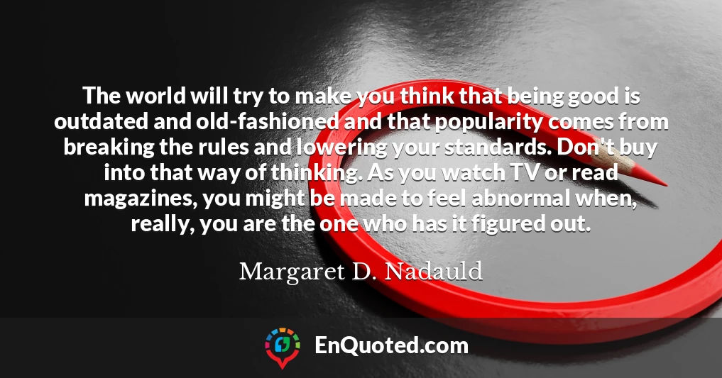 The world will try to make you think that being good is outdated and old-fashioned and that popularity comes from breaking the rules and lowering your standards. Don't buy into that way of thinking. As you watch TV or read magazines, you might be made to feel abnormal when, really, you are the one who has it figured out.