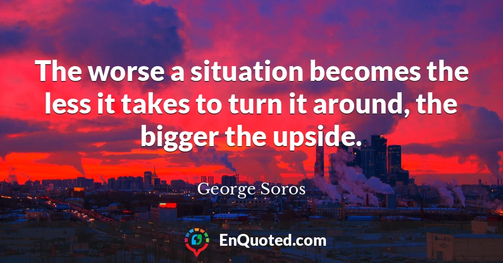 The worse a situation becomes the less it takes to turn it around, the bigger the upside.