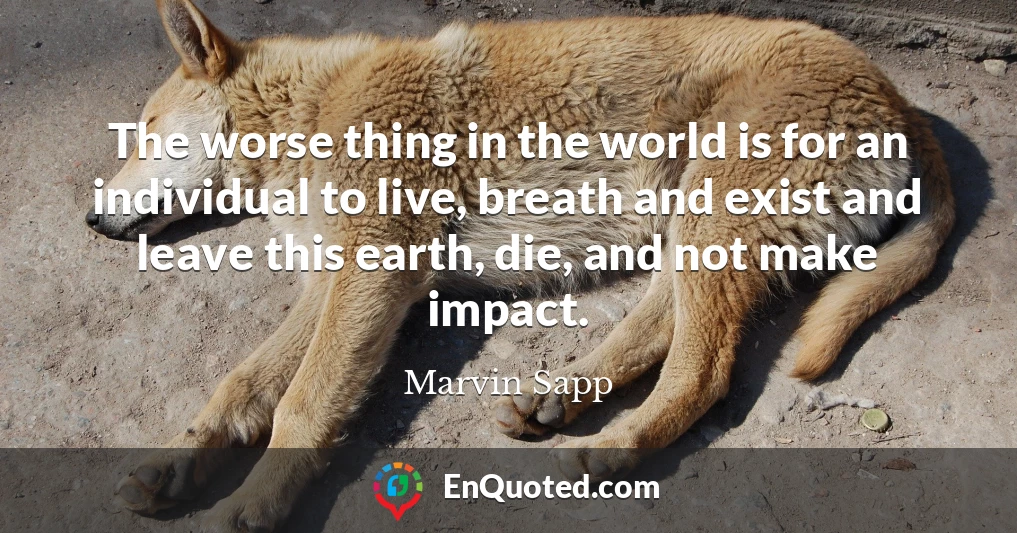 The worse thing in the world is for an individual to live, breath and exist and leave this earth, die, and not make impact.