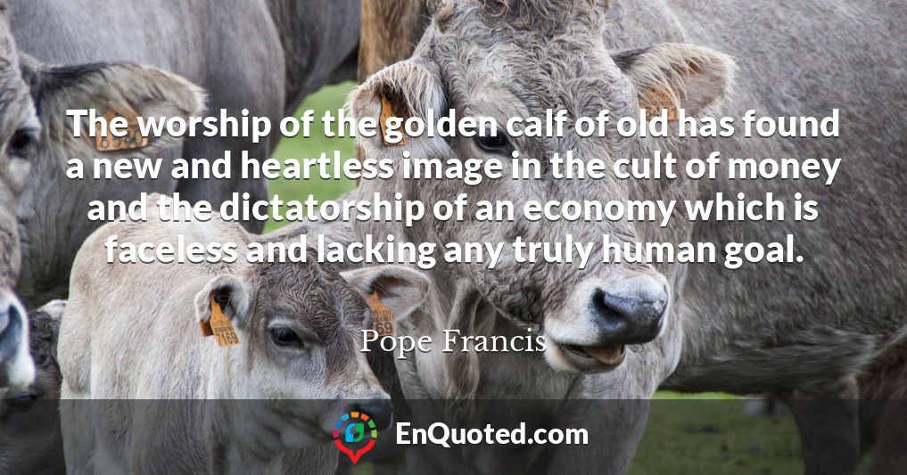 The worship of the golden calf of old has found a new and heartless image in the cult of money and the dictatorship of an economy which is faceless and lacking any truly human goal.