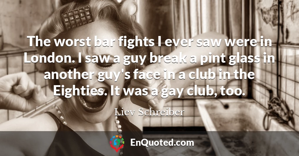 The worst bar fights I ever saw were in London. I saw a guy break a pint glass in another guy's face in a club in the Eighties. It was a gay club, too.