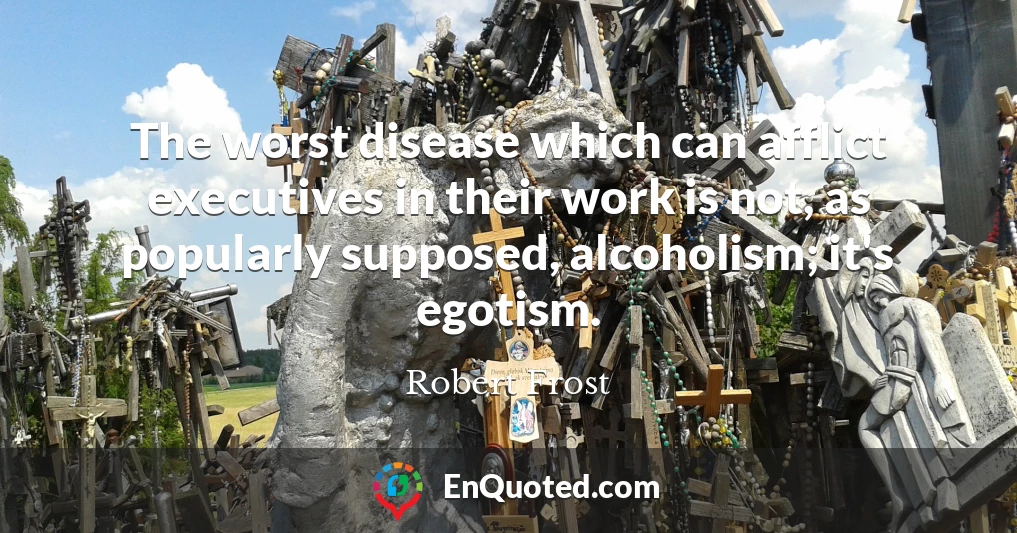 The worst disease which can afflict executives in their work is not, as popularly supposed, alcoholism; it's egotism.