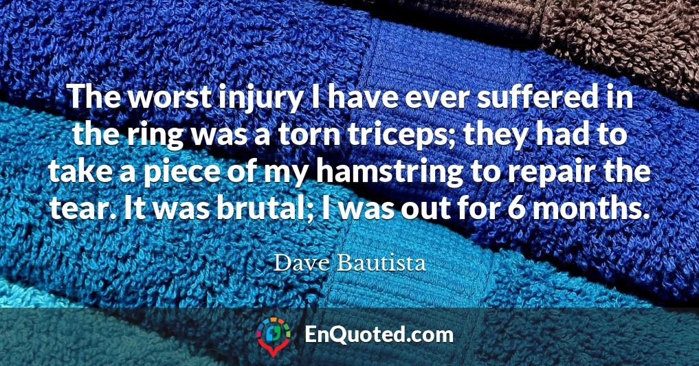 The worst injury I have ever suffered in the ring was a torn triceps; they had to take a piece of my hamstring to repair the tear. It was brutal; I was out for 6 months.
