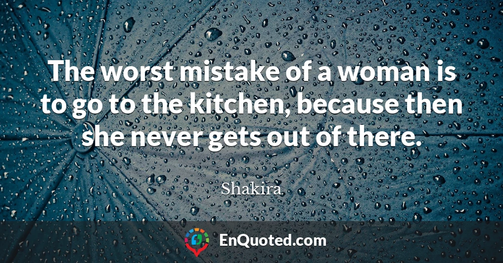 The worst mistake of a woman is to go to the kitchen, because then she never gets out of there.