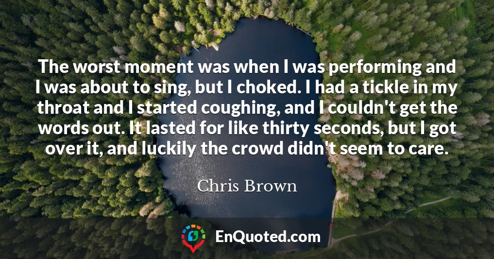The worst moment was when I was performing and I was about to sing, but I choked. I had a tickle in my throat and I started coughing, and I couldn't get the words out. It lasted for like thirty seconds, but I got over it, and luckily the crowd didn't seem to care.