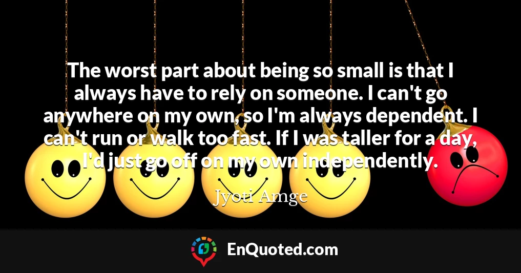 The worst part about being so small is that I always have to rely on someone. I can't go anywhere on my own, so I'm always dependent. I can't run or walk too fast. If I was taller for a day, I'd just go off on my own independently.