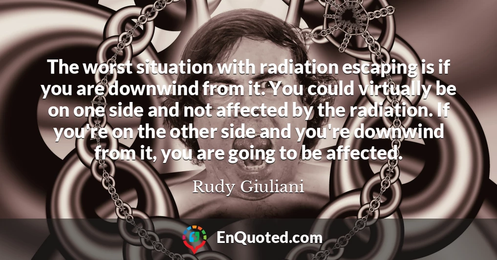 The worst situation with radiation escaping is if you are downwind from it. You could virtually be on one side and not affected by the radiation. If you're on the other side and you're downwind from it, you are going to be affected.