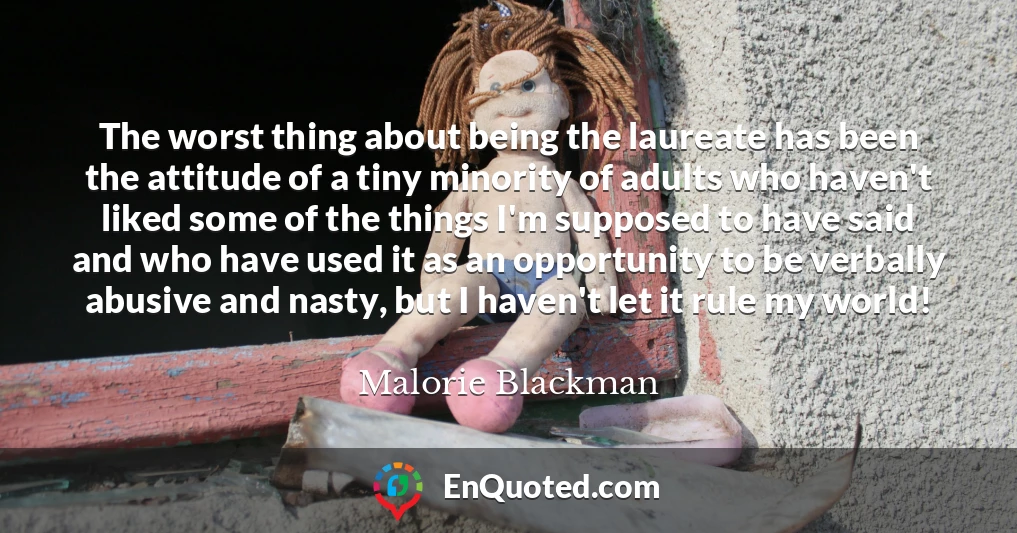 The worst thing about being the laureate has been the attitude of a tiny minority of adults who haven't liked some of the things I'm supposed to have said and who have used it as an opportunity to be verbally abusive and nasty, but I haven't let it rule my world!