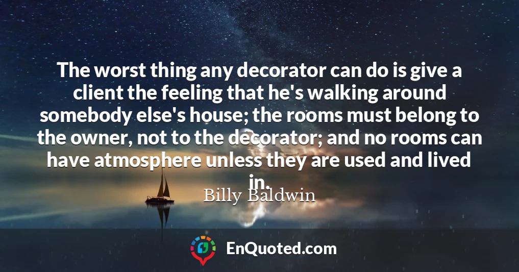 The worst thing any decorator can do is give a client the feeling that he's walking around somebody else's house; the rooms must belong to the owner, not to the decorator; and no rooms can have atmosphere unless they are used and lived in.
