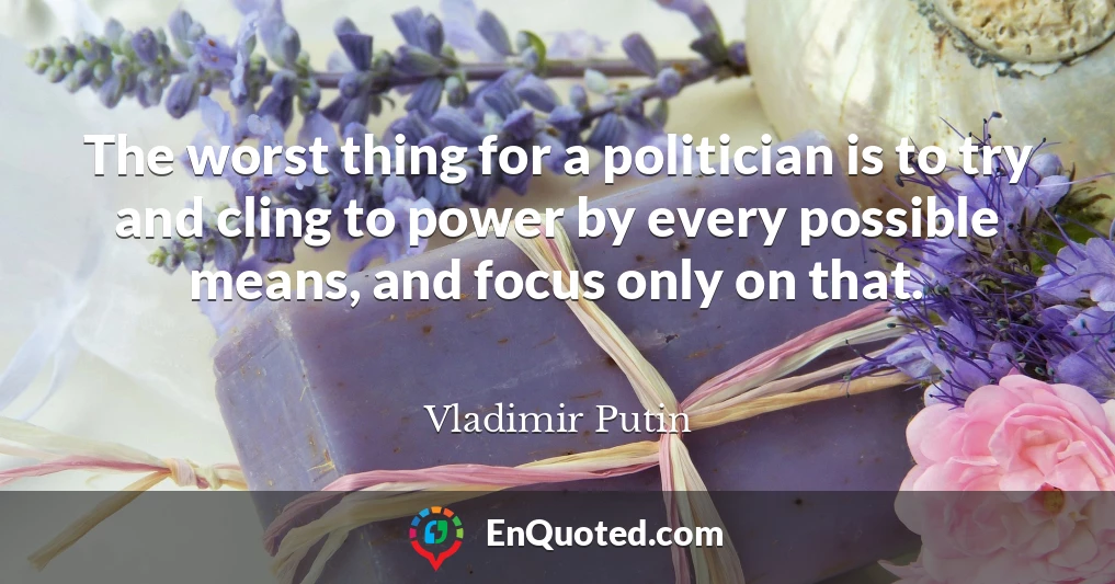 The worst thing for a politician is to try and cling to power by every possible means, and focus only on that.