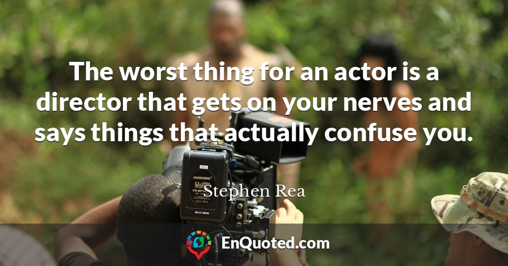 The worst thing for an actor is a director that gets on your nerves and says things that actually confuse you.