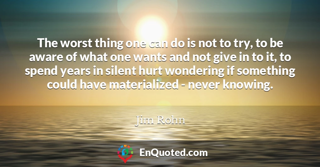 The worst thing one can do is not to try, to be aware of what one wants and not give in to it, to spend years in silent hurt wondering if something could have materialized - never knowing.