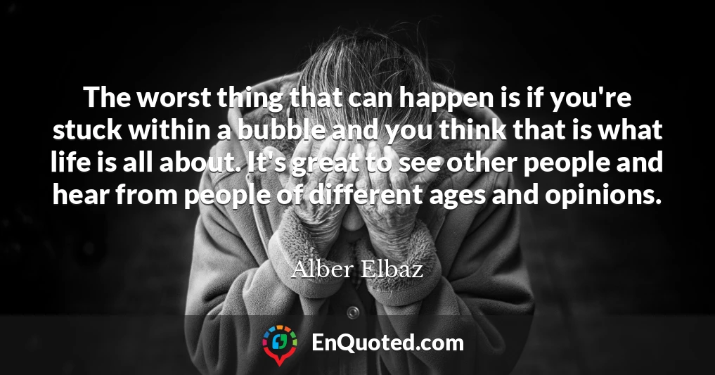 The worst thing that can happen is if you're stuck within a bubble and you think that is what life is all about. It's great to see other people and hear from people of different ages and opinions.