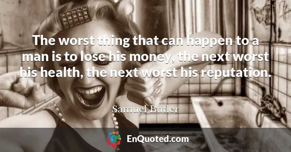 The worst thing that can happen to a man is to lose his money, the next worst his health, the next worst his reputation.