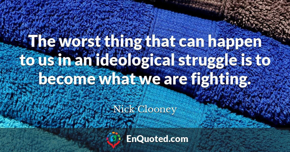 The worst thing that can happen to us in an ideological struggle is to become what we are fighting.