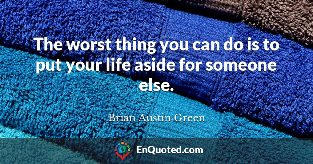 The worst thing you can do is to put your life aside for someone else.