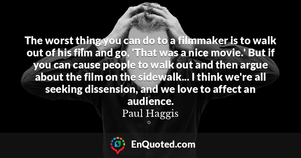 The worst thing you can do to a filmmaker is to walk out of his film and go, 'That was a nice movie.' But if you can cause people to walk out and then argue about the film on the sidewalk... I think we're all seeking dissension, and we love to affect an audience.